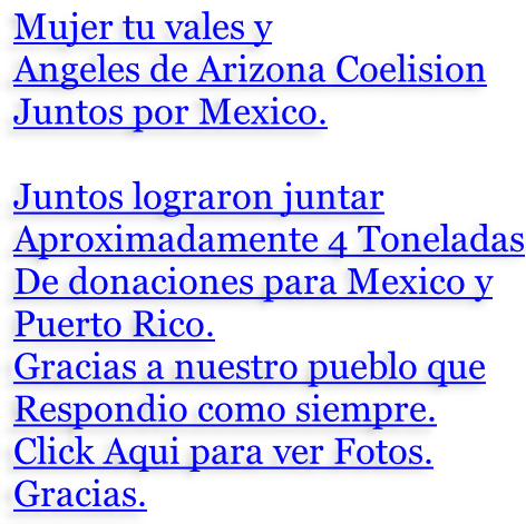 Mujer tu vales y Angeles de Arizona Coelision Juntos por Mexico.  Juntos lograron juntar Aproximadamente 4 Toneladas De donaciones para Mexico y Puerto Rico. Gracias a nuestro pueblo que Respondio como siempre. Click Aqui para ver Fotos. Gracias.